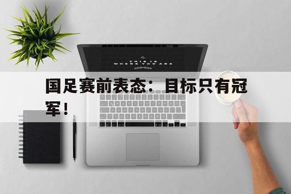 国足赛前表态：目标只有冠军！