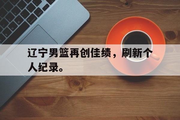 辽宁男篮再创佳绩，刷新个人纪录。
