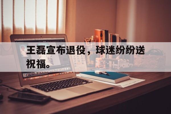 王磊宣布退役，球迷纷纷送祝福。