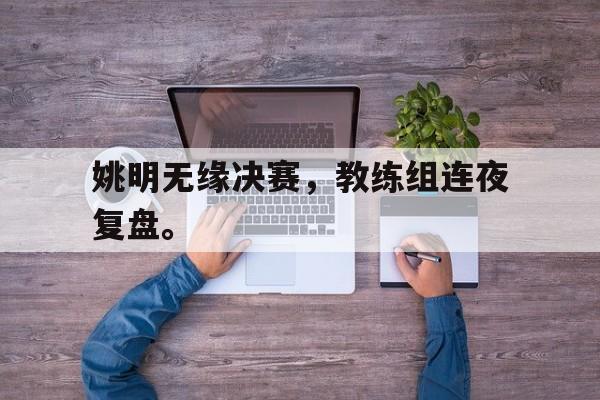 姚明无缘决赛，教练组连夜复盘。