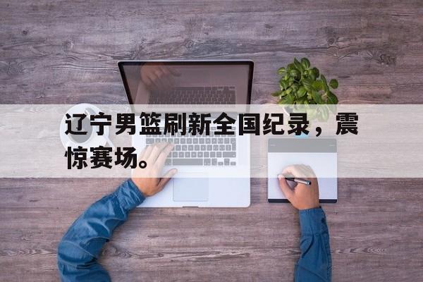 爱游戏平台官方官网-辽宁男篮刷新全国纪录，震惊赛场。