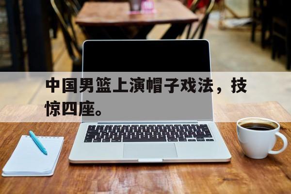 爱游戏入口官网-中国男篮上演帽子戏法，技惊四座。