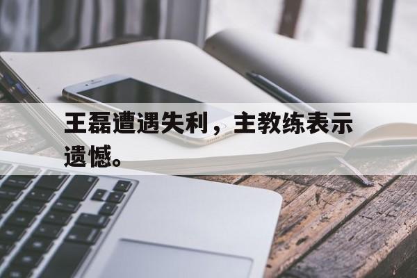 爱游戏入口官网-王磊遭遇失利，主教练表示遗憾。