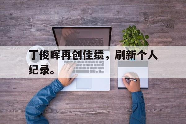 爱游戏入口官网-丁俊晖再创佳绩，刷新个人纪录。