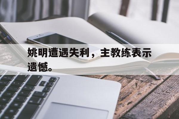 爱游戏平台官方官网-姚明遭遇失利，主教练表示遗憾。