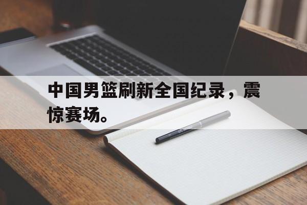 爱游戏入口官网-中国男篮刷新全国纪录，震惊赛场。