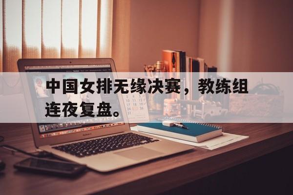 爱游戏入口官网-中国女排无缘决赛，教练组连夜复盘。