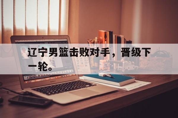 爱游戏平台官方官网-辽宁男篮击败对手，晋级下一轮。