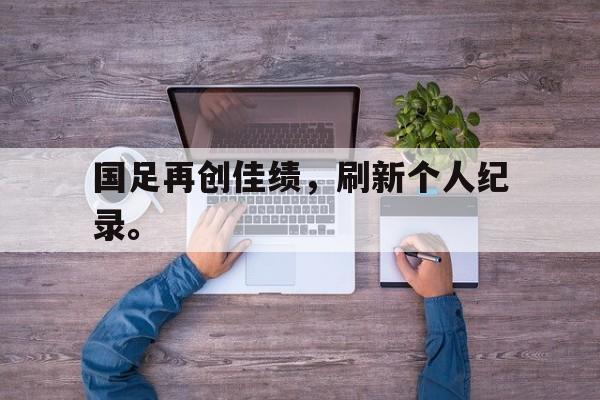 爱游戏入口官网-国足再创佳绩，刷新个人纪录。
