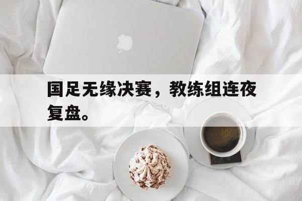 爱游戏入口官网-国足无缘决赛，教练组连夜复盘。