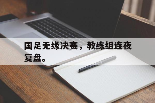 爱游戏入口官网-国足无缘决赛，教练组连夜复盘。