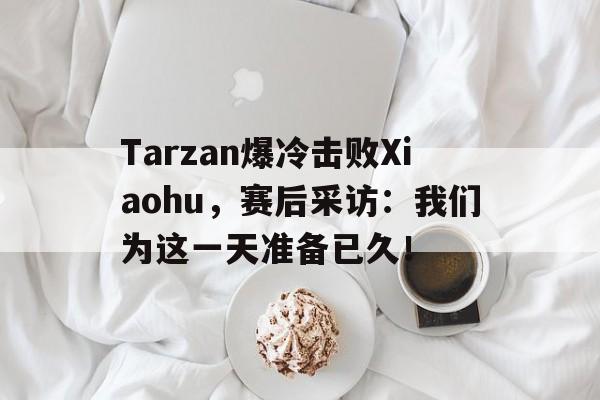 Tarzan爆冷击败Xiaohu，赛后采访：我们为这一天准备已久！