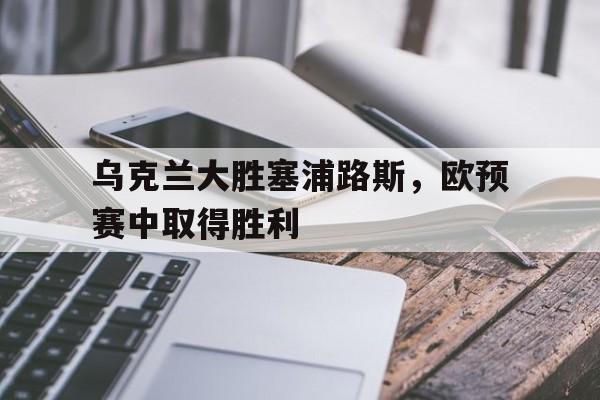乌克兰大胜塞浦路斯，欧预赛中取得胜利