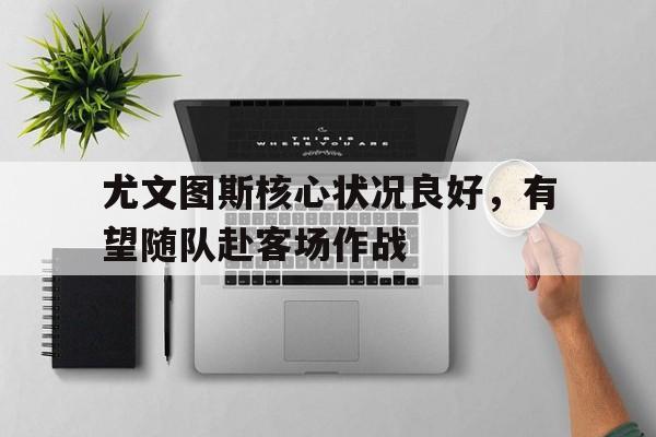 尤文图斯核心状况良好，有望随队赴客场作战