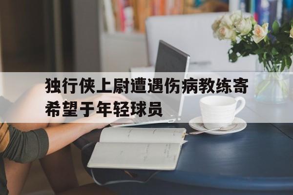 独行侠上尉遭遇伤病教练寄希望于年轻球员