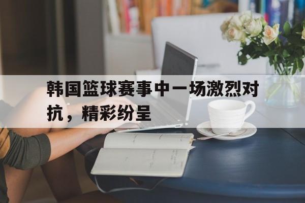 韩国篮球赛事中一场激烈对抗，精彩纷呈