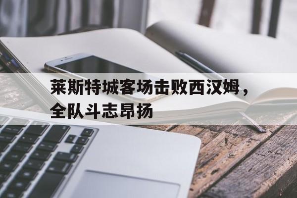 莱斯特城客场击败西汉姆，全队斗志昂扬