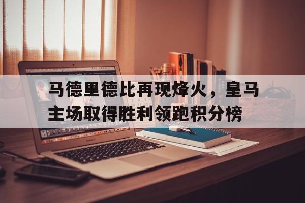 马德里德比再现烽火，皇马主场取得胜利领跑积分榜