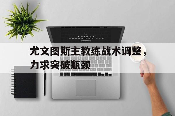 尤文图斯主教练战术调整，力求突破瓶颈