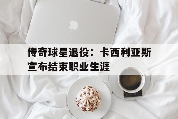 传奇球星退役：卡西利亚斯宣布结束职业生涯